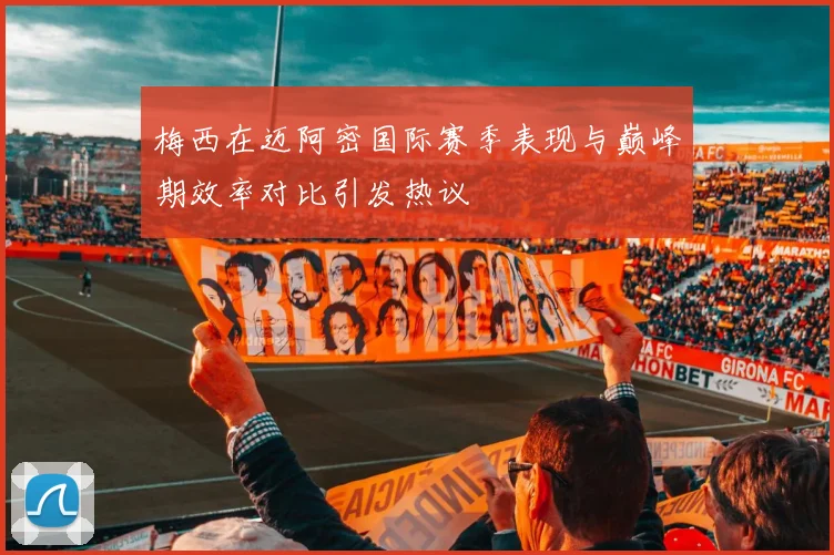 梅西在迈阿密国际赛季表现与巅峰期效率对比引发热议